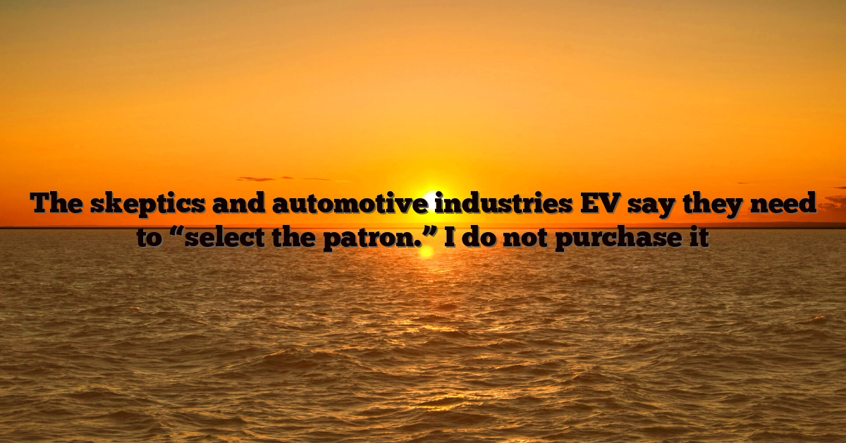 The skeptics and automotive industries EV say they need to “select the patron.” I do not purchase it